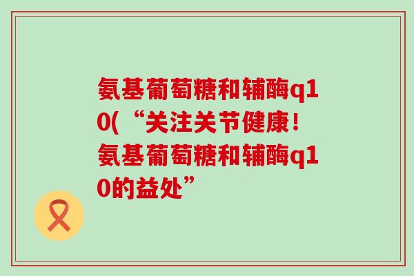 氨基葡萄糖和辅酶q10(“关注关节健康!氨基葡萄糖和辅酶q10的益处” 氨基葡萄糖和辅酶q10(“关注关节健康!氨基葡萄糖和辅酶q10的益处”