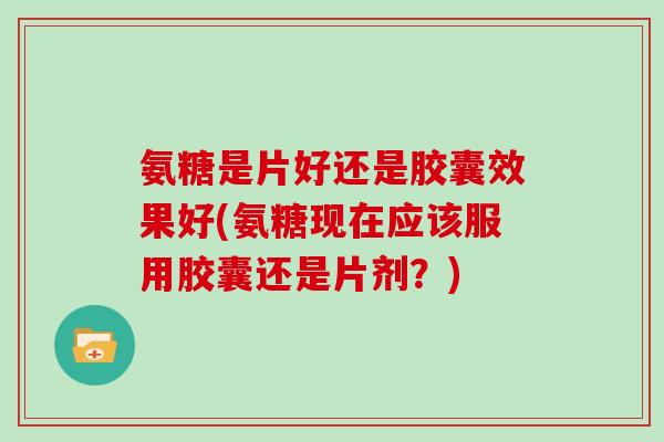 氨糖是片好还是胶囊效果好(氨糖现在应该服用胶囊还是片剂?) 氨糖是片好还是胶囊效果好(氨糖现在应该服用胶囊还是片剂?)