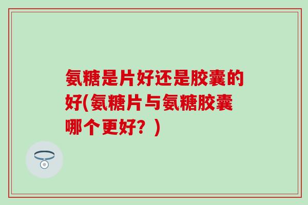 氨糖是片好还是胶囊的好(氨糖片与氨糖胶囊哪个更好?) 氨糖是片好还是胶囊的好(氨糖片与氨糖胶囊哪个更好?)
