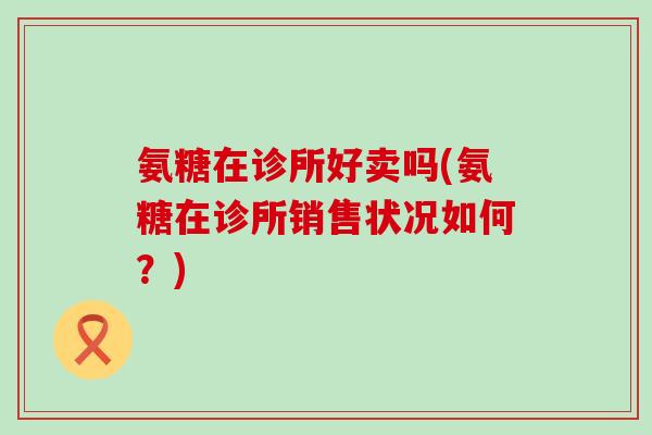 氨糖在诊所好卖吗(氨糖在诊所销售状况如何?) 氨糖在诊所好卖吗(氨糖在诊所销售状况如何?)