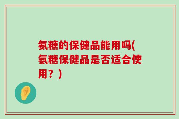 氨糖的保健品能用吗(氨糖保健品是否适合使用?) 氨糖的保健品能用吗(氨糖保健品是否适合使用?)
