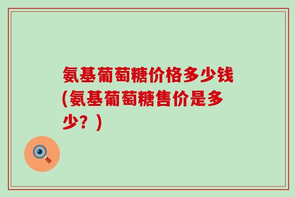 氨基葡萄糖价格多少钱(氨基葡萄糖售价是多少?) 氨基葡萄糖价格多少钱(氨基葡萄糖售价是多少?)