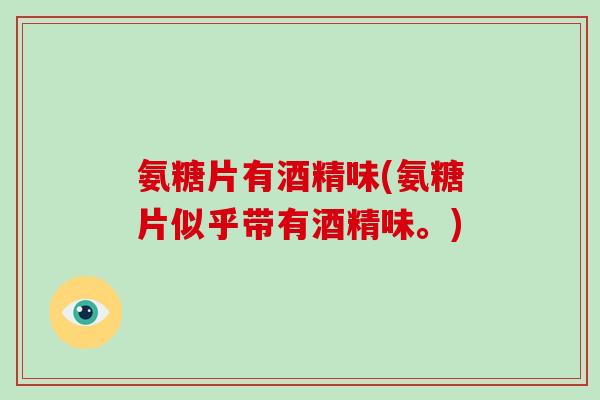 氨糖片有酒精味(氨糖片似乎带有酒精味。)