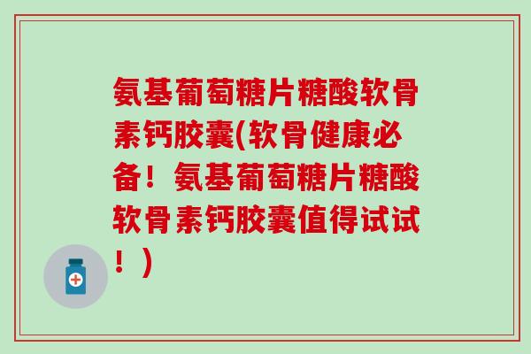 氨基葡萄糖片糖酸软骨素钙胶囊(软骨健康必备！氨基葡萄糖片糖酸软骨素钙胶囊值得试试！)