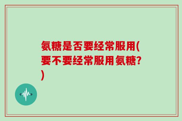 氨糖是否要经常服用(要不要经常服用氨糖?) 氨糖是否要经常服用(要不要经常服用氨糖?)