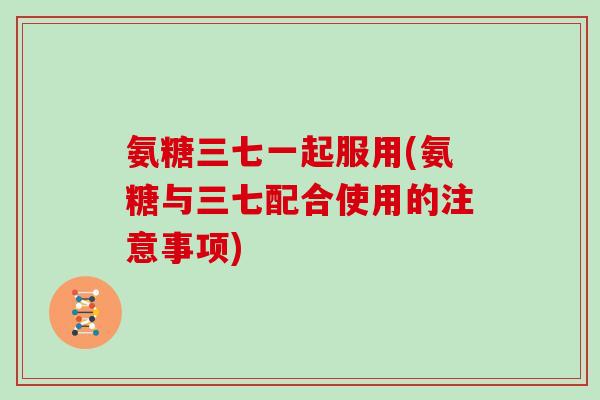 氨糖三七一起服用(氨糖与三七配合使用的注意事项)