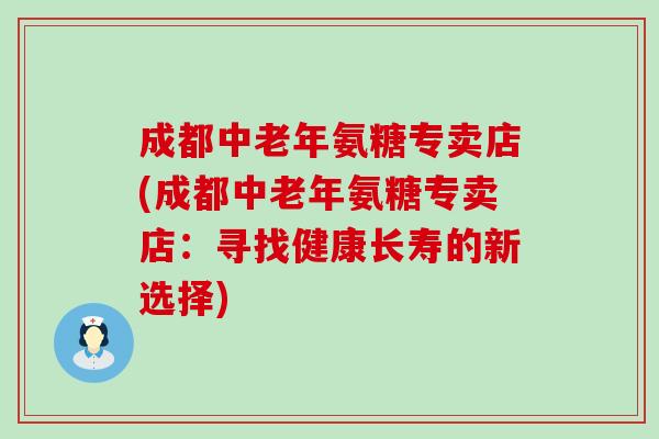 成都中老年氨糖专卖店(成都中老年氨糖专卖店：寻找健康长寿的新选择)