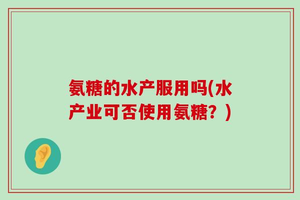 氨糖的水产服用吗(水产业可否使用氨糖?) 氨糖的水产服用吗(水产业可否使用氨糖?)