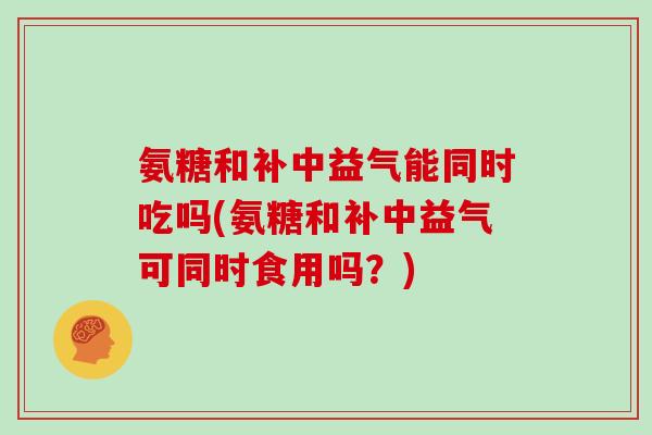 氨糖和补中益气能同时吃吗(氨糖和补中益气可同时食用吗?) 氨糖和补中益气能同时吃吗(氨糖和补中益气可同时食用吗?)
