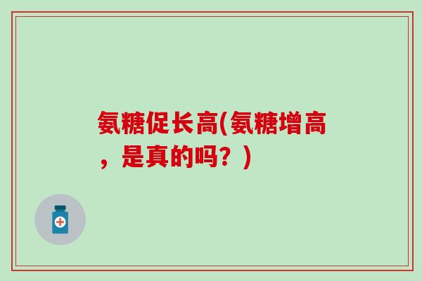 氨糖促长高(氨糖增高,是真的吗?) 氨糖促长高(氨糖增高,是真的吗?)