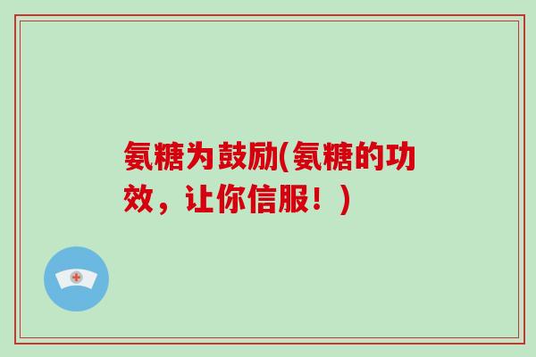 氨糖为鼓励(氨糖的功效,让你信服!) 氨糖为鼓励(氨糖的功效,让你信服!)