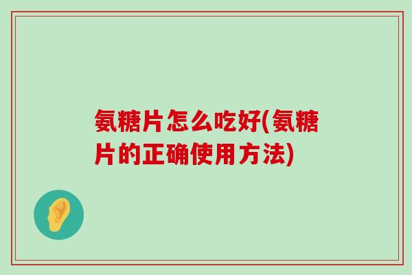 氨糖片怎么吃好(氨糖片的正确使用方法)