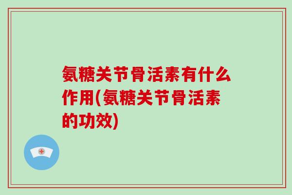 氨糖关节骨活素有什么作用(氨糖关节骨活素的功效)