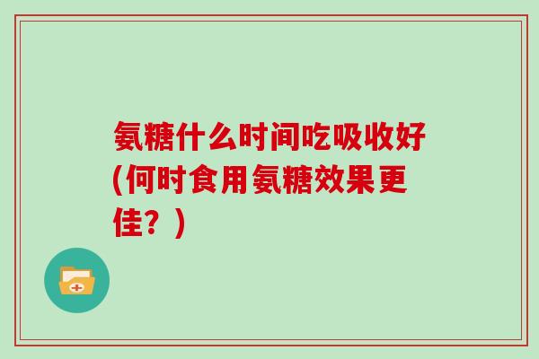 氨糖什么时间吃吸收好(何时食用氨糖效果更佳？)