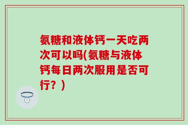 氨糖和液体钙一天吃两次可以吗(氨糖与液体钙每日两次服用是否可行?) 氨糖和液体钙一天吃两次可以吗(氨糖与液体钙每日两次服用是否可行?)
