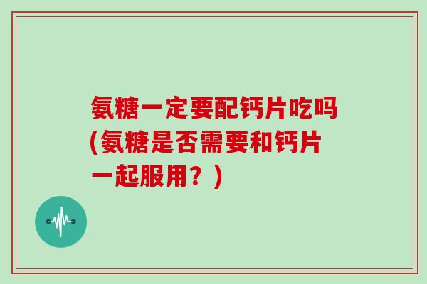 氨糖一定要配钙片吃吗(氨糖是否需要和钙片一起服用？)