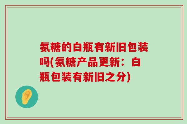 氨糖的白瓶有新旧包装吗(氨糖产品更新：白瓶包装有新旧之分)