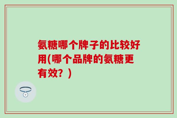 氨糖哪个牌子的比较好用(哪个品牌的氨糖更有效?) 氨糖哪个牌子的比较好用(哪个品牌的氨糖更有效?)