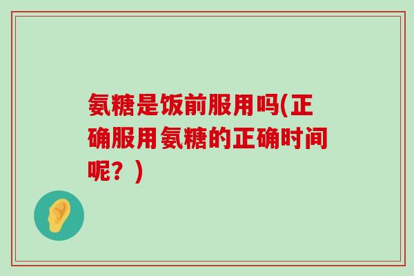 氨糖是饭前服用吗(正确服用氨糖的正确时间呢？)