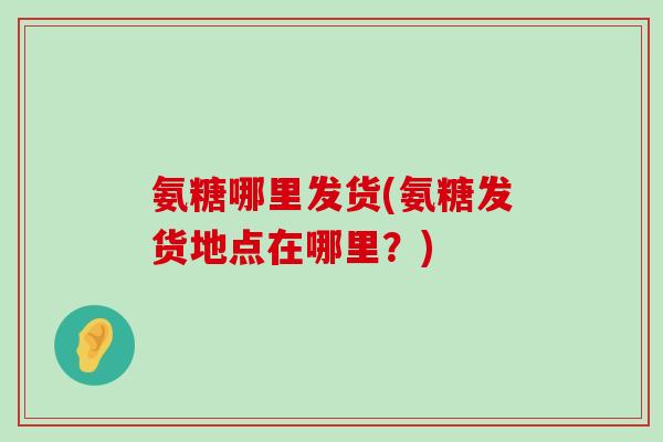 氨糖哪里发货(氨糖发货地点在哪里?) 氨糖哪里发货(氨糖发货地点在哪里?)