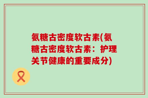 氨糖古密度软古素(氨糖古密度软古素:护理关节健康的重要成分) 氨糖古密度软古素(氨糖古密度软古素:护理关节健康的重要成分)