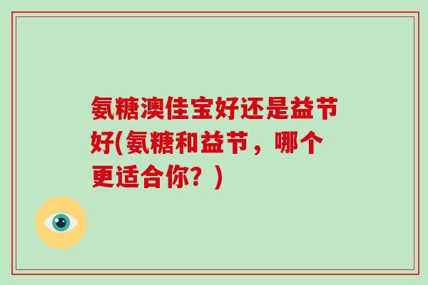 氨糖澳佳宝好还是益节好(氨糖和益节,哪个更适合你?) 氨糖澳佳宝好还是益节好(氨糖和益节,哪个更适合你?)