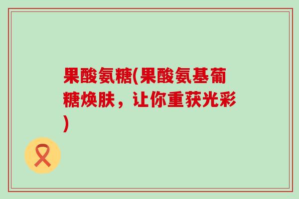 果酸氨糖(果酸氨基葡糖焕肤,让你重获光彩) 果酸氨糖(果酸氨基葡糖焕肤,让你重获光彩)