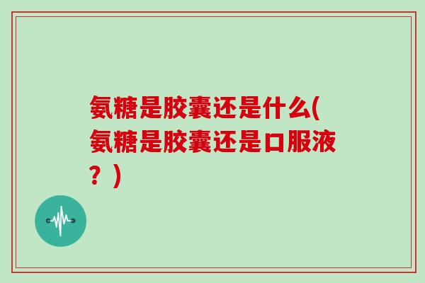 氨糖是胶囊还是什么(氨糖是胶囊还是口服液?) 氨糖是胶囊还是什么(氨糖是胶囊还是口服液?)