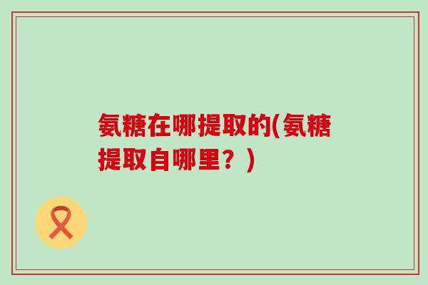 氨糖在哪提取的(氨糖提取自哪里?) 氨糖在哪提取的(氨糖提取自哪里?)