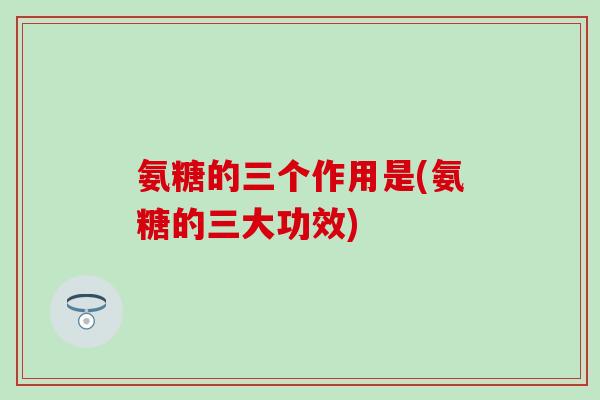氨糖的三个作用是(氨糖的三大功效) 氨糖的三个作用是(氨糖的三大功效)