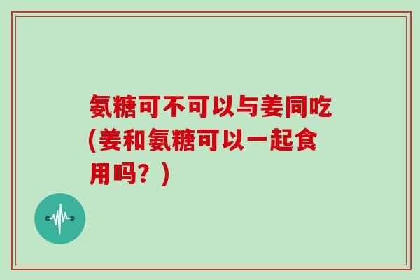 氨糖可不可以与姜同吃(姜和氨糖可以一起食用吗?) 氨糖可不可以与姜同吃(姜和氨糖可以一起食用吗?)