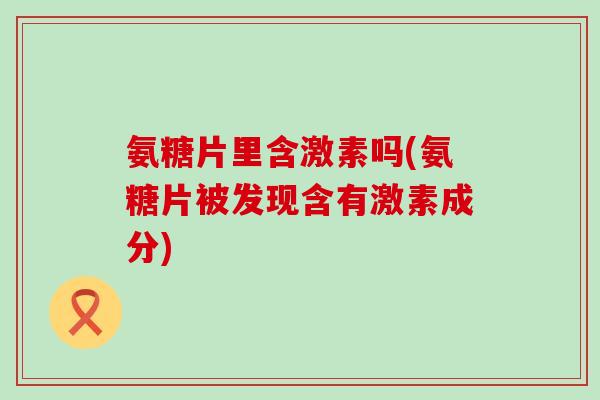 氨糖片里含激素吗(氨糖片被发现含有激素成分) 氨糖片里含激素吗(氨糖片被发现含有激素成分)