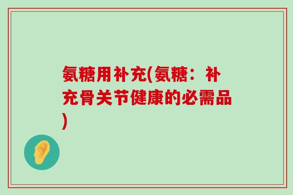 氨糖用补充(氨糖:补充骨关节健康的必需品) 氨糖用补充(氨糖:补充骨关节健康的必需品)