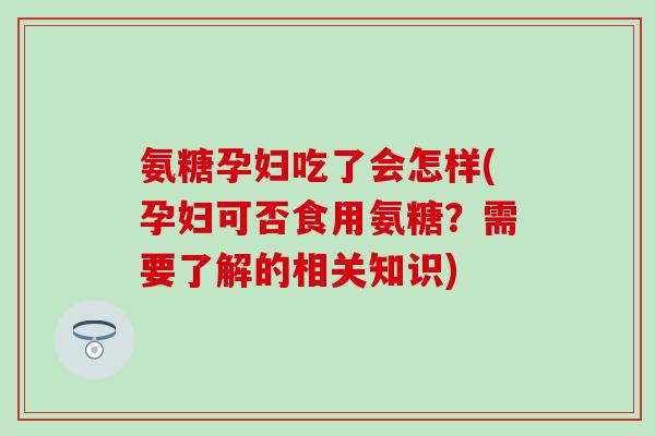 氨糖孕妇吃了会怎样(孕妇可否食用氨糖？需要了解的相关知识)