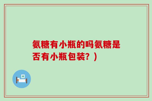 氨糖有小瓶的吗氨糖是否有小瓶包装?) 氨糖有小瓶的吗氨糖是否有小瓶包装?)