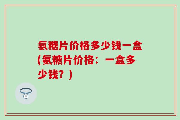 氨糖片价格多少钱一盒(氨糖片价格:一盒多少钱?) 氨糖片价格多少钱一盒(氨糖片价格:一盒多少钱?)