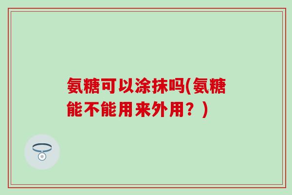 氨糖可以涂抹吗(氨糖能不能用来外用?) 氨糖可以涂抹吗(氨糖能不能用来外用?)