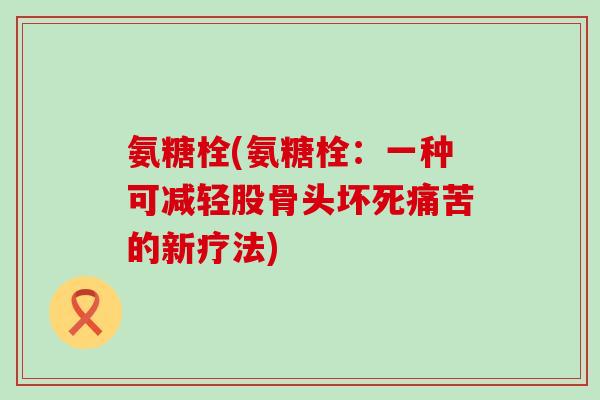 氨糖栓(氨糖栓:一种可减轻股骨头坏死痛苦的新疗法) 氨糖栓(氨糖栓:一种可减轻股骨头坏死痛苦的新疗法)