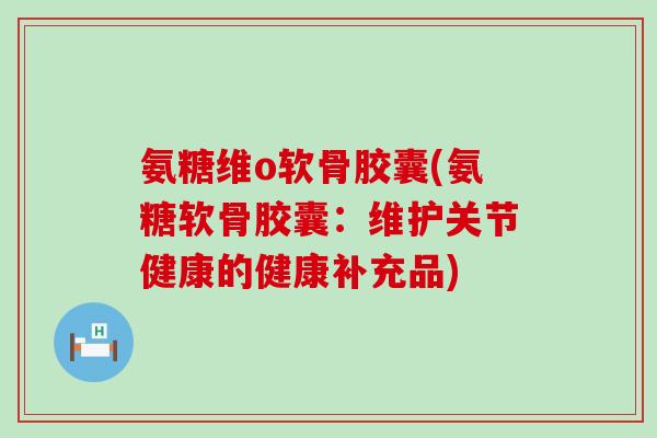 氨糖维o软骨胶囊(氨糖软骨胶囊：维护关节健康的健康补充品)