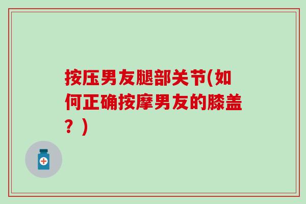 按压男友腿部关节(如何正确按摩男友的膝盖？)