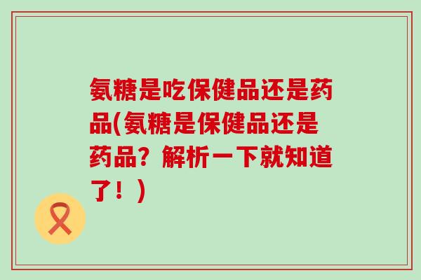 氨糖是吃保健品还是药品(氨糖是保健品还是药品？解析一下就知道了！)