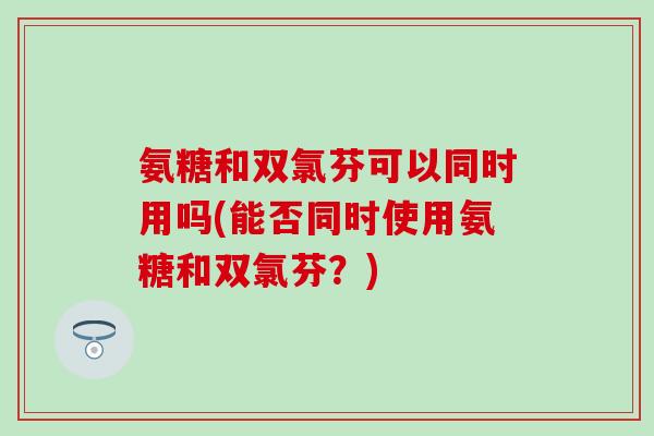氨糖和双氯芬可以同时用吗(能否同时使用氨糖和双氯芬？)