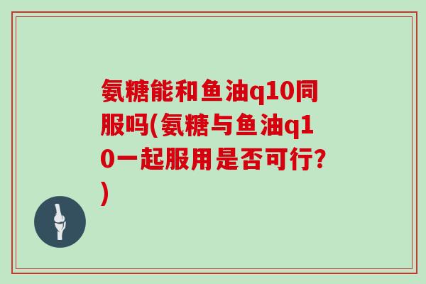 氨糖能和鱼油q10同服吗(氨糖与鱼油q10一起服用是否可行？)
