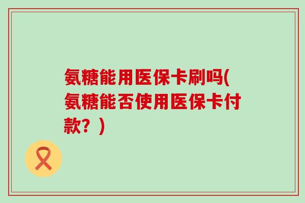 氨糖能用医保卡刷吗(氨糖能否使用医保卡付款?) 氨糖能用医保卡刷吗(氨糖能否使用医保卡付款?)