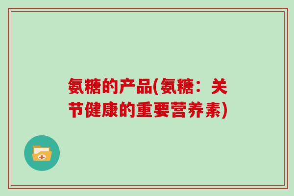 氨糖的产品(氨糖:关节健康的重要营养素) 氨糖的产品(氨糖:关节健康的重要营养素)