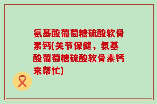 氨基酸葡萄糖硫酸软骨素钙(关节保健,氨基酸葡萄糖硫酸软骨素钙来帮忙) 氨基酸葡萄糖硫酸软骨素钙(关节保健,氨基酸葡萄糖硫酸软骨素钙来帮忙)