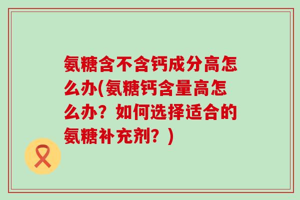 氨糖含不含钙成分高怎么办(氨糖钙含量高怎么办?如何选择适合的氨糖补充剂?) 氨糖含不含钙成分高怎么办(氨糖钙含量高怎么办?如何选择适合的氨糖补充剂?)