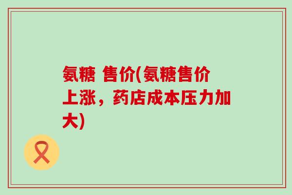 氨糖 售价(氨糖售价上涨，药店成本压力加大)