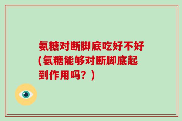 氨糖对断脚底吃好不好(氨糖能够对断脚底起到作用吗？)