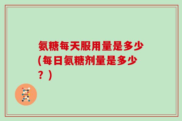 氨糖每天服用量是多少(每日氨糖剂量是多少?) 氨糖每天服用量是多少(每日氨糖剂量是多少?)